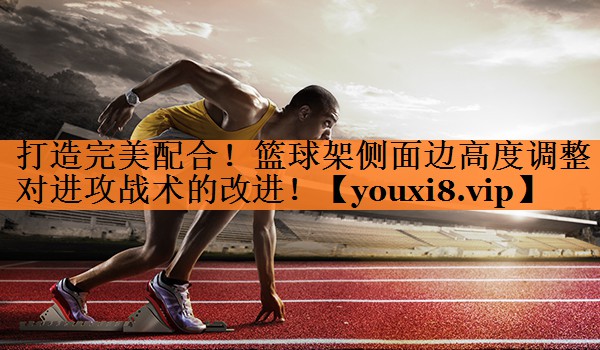 打造完美配合！篮球架侧面边高度调整对进攻战术的改进！