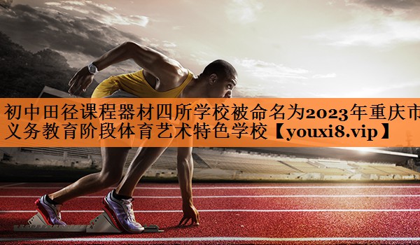 初中田径课程器材四所学校被命名为2023年重庆市义务教育阶段体育艺术特色学校