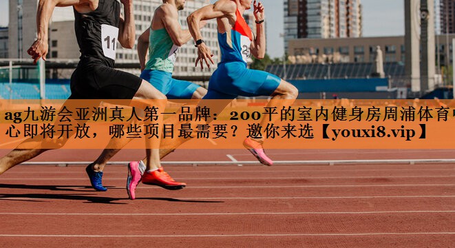 <strong>ag九游会亚洲真人第一品牌：200平的室内健身房周浦体育中心即将开放，哪些项目最需要？邀你来选</strong>