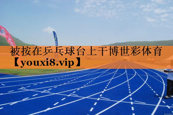 被按在乒乓球台上干博世彩体育