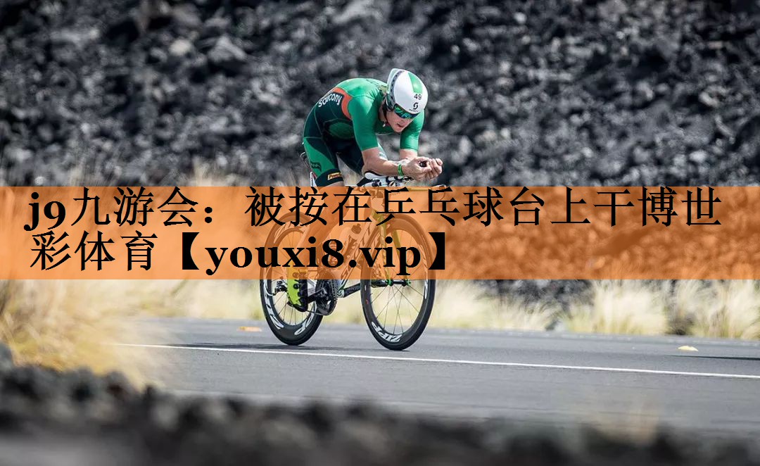 j9九游会：被按在乒乓球台上干博世彩体育