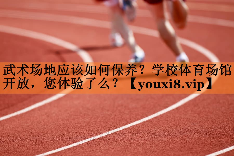 武术场地应该如何保养？学校体育场馆开放，您体验了么？