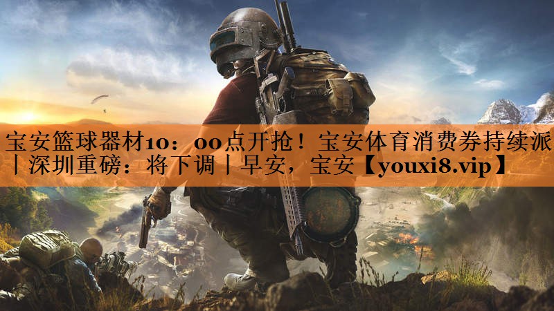 宝安篮球器材10：00点开抢！宝安体育消费券持续派发丨深圳重磅：将下调丨早安，宝安