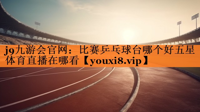 j9九游会官网：比赛乒乓球台哪个好五星体育直播在哪看