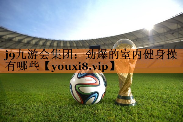 j9九游会集团：劲爆的室内健身操有哪些