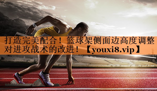 打造完美配合！篮球架侧面边高度调整对进攻战术的改进！