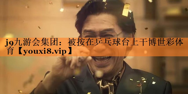 j9九游会集团：被按在乒乓球台上干博世彩体育