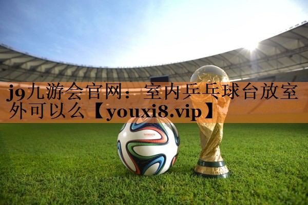 <strong>j9九游会官网：室内乒乓球台放室外可以么</strong>