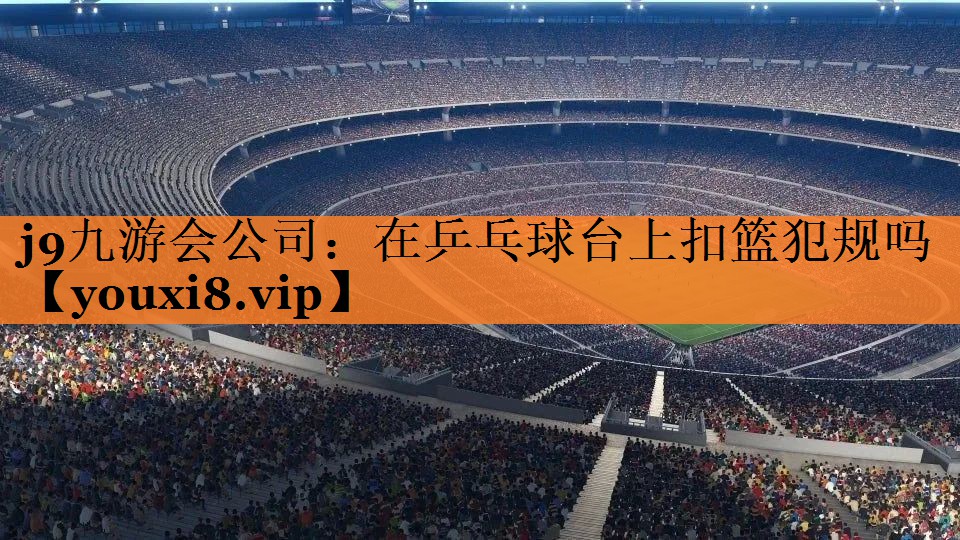 <strong>j9九游会公司：在乒乓球台上扣篮犯规吗</strong>