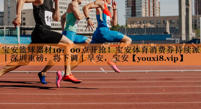 宝安篮球器材10：00点开抢！宝安体育消费券持续派发丨深圳重磅：将下调丨早安，宝安