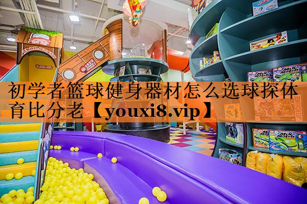 <strong>初学者篮球健身器材怎么选球探体育比分老</strong>