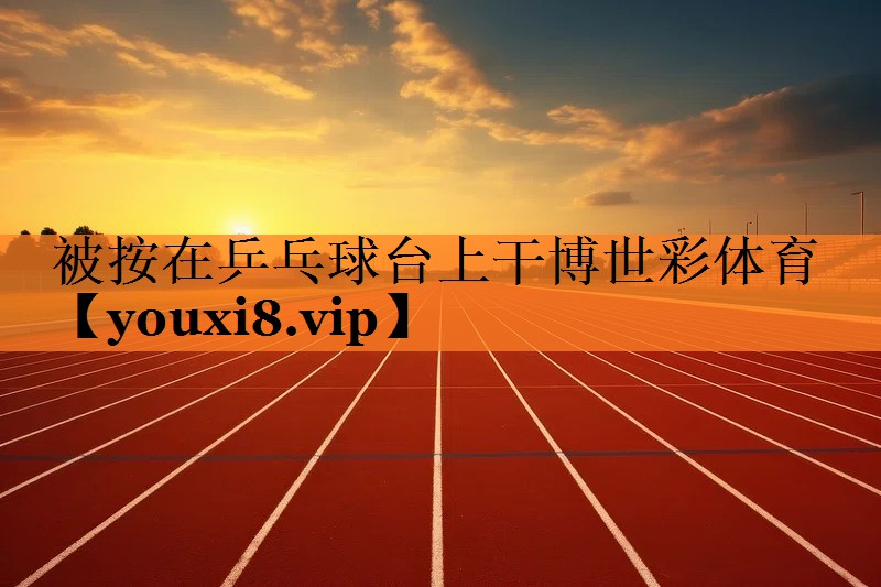 被按在乒乓球台上干博世彩体育